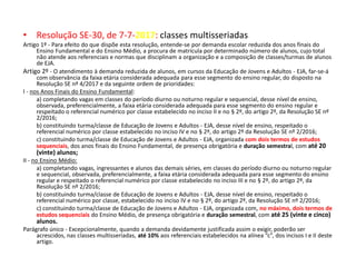 • Resolução SE-30, de 7-7-2017: classes multisseriadas
Artigo 1º - Para efeito do que dispõe esta resolução, entende-se por demanda escolar reduzida dos anos finais do
Ensino Fundamental e do Ensino Médio, a procura de matrícula por determinado número de alunos, cujo total
não atende aos referenciais e normas que disciplinam a organização e a composição de classes/turmas de alunos
de EJA.
Artigo 2º - O atendimento à demanda reduzida de alunos, em cursos da Educação de Jovens e Adultos - EJA, far-se-á
com observância da faixa etária considerada adequada para esse segmento do ensino regular, do disposto na
Resolução SE nº 4/2017 e da seguinte ordem de prioridades:
I - nos Anos Finais do Ensino Fundamental:
a) completando vagas em classes do período diurno ou noturno regular e sequencial, desse nível de ensino,
observada, preferencialmente, a faixa etária considerada adequada para esse segmento do ensino regular e
respeitado o referencial numérico por classe estabelecido no inciso II e no § 2º, do artigo 2º, da Resolução SE nº
2/2016;
b) constituindo turma/classe de Educação de Jovens e Adultos - EJA, desse nível de ensino, respeitado o
referencial numérico por classe estabelecido no inciso IV e no § 2º, do artigo 2º da Resolução SE nº 2/2016;
c) constituindo turma/classe de Educação de Jovens e Adultos - EJA, organizada com dois termos de estudos
sequenciais, dos anos finais do Ensino Fundamental, de presença obrigatória e duração semestral, com até 20
(vinte) alunos;
II - no Ensino Médio:
a) completando vagas, ingressantes e alunos das demais séries, em classes do período diurno ou noturno regular
e sequencial, observada, preferencialmente, a faixa etária considerada adequada para esse segmento do ensino
regular e respeitado o referencial numérico por classe estabelecido no inciso III e no § 2º, do artigo 2º, da
Resolução SE nº 2/2016;
b) constituindo turma/classe de Educação de Jovens e Adultos - EJA, desse nível de ensino, respeitado o
referencial numérico por classe, estabelecido no inciso IV e no § 2º, do artigo 2º, da Resolução SE nº 2/2016;
c) constituindo turma/classe de Educação de Jovens e Adultos - EJA, organizada com, no máximo, dois termos de
estudos sequenciais do Ensino Médio, de presença obrigatória e duração semestral, com até 25 (vinte e cinco)
alunos.
Parágrafo único - Excepcionalmente, quando a demanda devidamente justificada assim o exigir, poderão ser
acrescidos, nas classes multisseriadas, até 10% aos referenciais estabelecidos na alínea “c”, dos incisos I e II deste
artigo.
 