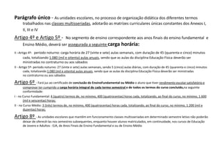 Parágrafo único - As unidades escolares, no processo de organização didática dos diferentes termos
trabalhados nas classes multisseriadas, adotarão as matrizes curriculares únicas constantes dos Anexos I,
II, III e IV
Artigo 4º e Artigo 5º - No segmento de ensino correspondente aos anos finais do ensino fundamental e
Ensino Médio, deverá ser assegurada a seguinte carga horária:
II –Artigo 4º- período noturno: carga horária de 27 (vinte e sete) aulas semanais, com duração de 45 (quarenta e cinco) minutos
cada, totalizando 1.080 (mil e oitenta) aulas anuais, sendo que as aulas da disciplina Educação Física deverão ser
ministradas no contraturno ou aos sábados
II - Artigo 5º- período noturno: 27 (vinte e sete) aulas semanais, sendo 5 (cinco) aulas diárias, com duração de 45 (quarenta e cinco) minutos
cada, totalizando 1.080 (mil e oitenta) aulas anuais, sendo que as aulas da disciplina Educação Física deverão ser ministradas
no contraturno ou aos sábados
Artigo 6º - Fará jus ao certificado de conclusão do EnsinoFundamental ou Médio o aluno que tiver rendimento escolar satisfatório e
comprovar ter cumprido a carga horária integral de cada termo semestral e de todos os termos do curso concluído,na seguinte
conformidade:
I - no Curso Fundamental: 4 (quatro) termos de, no mínimo, 400 (quatrocentas) horas cada, totalizando, ao final do curso, no mínimo, 1.600
(mil e seiscentas) horas;
II - no Curso Médio: 3 (três) termos de, no mínimo, 400 (quatrocentas) horas cada, totalizando, ao final do curso, no mínimo, 1.200 (mil e
duzentas) horas;
Artigo 8º - As unidades escolares que mantêm em funcionamento classes multisseriadas em determinado semestre letivo não poderão
deixar de oferecê-las nos semestres subsequentes, enquanto houver alunos matriculados, em continuidade, nos cursos de Educação
de Jovens e Adultos - EJA, de Anos Finais de Ensino Fundamental e ou de Ensino Médio
 