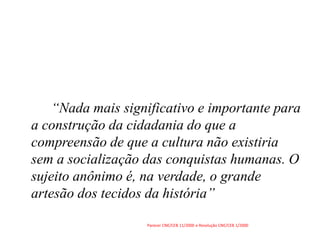 “Nada mais significativo e importante para
a construção da cidadania do que a
compreensão de que a cultura não existiria
sem a socialização das conquistas humanas. O
sujeito anônimo é, na verdade, o grande
artesão dos tecidos da história”
Parecer CNE/CEB 11/2000 e Resolução CNE/CEB 1/2000
 
