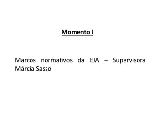 Momento I
Marcos normativos da EJA – Supervisora
Márcia Sasso
 