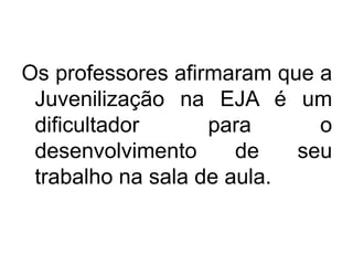 Os professores afirmaram que a
Juvenilização na EJA é um
dificultador para o
desenvolvimento de seu
trabalho na sala de aula.
 