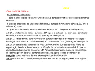 2010
Res. CNE/CEB 09/2010:
Art. 4º Quanto à duração :
I - para os anos iniciais do Ensino Fundamental, a duração deve ficar a critério dos sistemas
de ensino;
II - para os anos finais do Ensino Fundamental, a duração mínima deve ser de 1.600 (mil e
seiscentas) horas;
III - para o Ensino Médio, a duração mínima deve ser de 1.200 (mil e duzentas) horas.
Art. 5º ... idade mínima para os cursos de EJA e para a realização de exames de conclusão
de EJA do Ensino Fundamental a de 15 (quinze) anos completos.
Art. 6º ...a idade mínima para matrícula em cursos de EJA de Ensino Médio e inscrição e
realização de exames de conclusão de EJA do Ensino Médio é 18 (dezoito) anos completos.
Art. 7º Em consonância com o Título IV da Lei nº 9.394/96, que estabelece a forma de
organização da educação nacional, a certificação decorrente dos exames de EJA deve ser
competência dos sistemas de ensino. § 1º Para melhor cumprimento dessa competência,
os sistemas podem solicitar, sempre que necessário, apoio técnico e financeiro do
INEP/MEC para a melhoria de seus exames para certificação de EJA.
Art. 9º Os cursos de EJA desenvolvidos por meio da EAD,CH = EJA regular, idade = EJA regular.
 