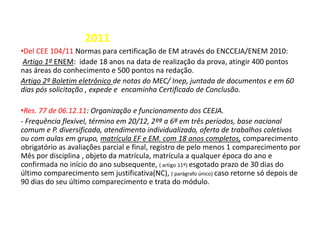 2011
•Del CEE 104/11 Normas para certificação de EM através do ENCCEJA/ENEM 2010:
Artigo 1º ENEM: idade 18 anos na data de realização da prova, atingir 400 pontos
nas áreas do conhecimento e 500 pontos na redação.
Artigo 2º Boletim eletrônico de notas do MEC/ Inep, juntada de documentos e em 60
dias pós solicitação , expede e encaminha Certificado de Conclusão.
•Res. 77 de 06.12.11: Organização e funcionamento dos CEEJA.
- Frequência flexível, término em 20/12, 2ºª a 6ª em três períodos, base nacional
comum e P. diversificada, atendimento individualizado, oferta de trabalhos coletivos
ou com aulas em grupo, matrícula EF e EM. com 18 anos completos, comparecimento
obrigatório as avaliações parcial e final, registro de pelo menos 1 comparecimento por
Mês por disciplina , objeto da matrícula, matrícula a qualquer época do ano e
confirmada no início do ano subsequente, ( artigo 11º) esgotado prazo de 30 dias do
último comparecimento sem justificativa(NC), ( parágrafo único) caso retorne só depois de
90 dias do seu último comparecimento e trata do módulo.
 