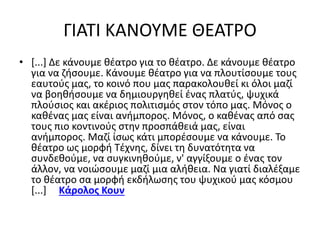 ΓΙΑΤΙ ΚΑΝΟΥΜΕ ΘΕΑΤΡΟ 
• [...] Δε κάνουμε θέατρο για το θέατρο. Δε κάνουμε θέατρο 
για να ζήσουμε. Κάνουμε θέατρο για να πλουτίσουμε τους 
εαυτούς μας, το κοινό που μας παρακολουθεί κι όλοι μαζί 
να βοηθήσουμε να δημιουργηθεί ένας πλατύς, ψυχικά 
πλούσιος και ακέριος πολιτισμός στον τόπο μας. Μόνος ο 
καθένας μας είναι ανήμπορος. Μόνος, ο καθένας από σας 
τους πιο κοντινούς στην προσπάθειά μας, είναι 
ανήμπορος. Μαζί ίσως κάτι μπορέσουμε να κάνουμε. Το 
θέατρο ως μορφή Τέχνης, δίνει τη δυνατότητα να 
συνδεθούμε, να συγκινηθούμε, ν' αγγίξουμε ο ένας τον 
άλλον, να νοιώσουμε μαζί μια αλήθεια. Να γιατί διαλέξαμε 
το θέατρο σα μορφή εκδήλωσης του ψυχικού μας κόσμου 
[...] Κάρολος Κουν 
 