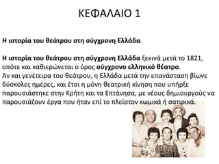 ΚΕΦΑΛΑΙΟ 1 
Η ιστορία του θεάτρου στη σύγχρονη Ελλάδα 
Η ιστορία του θεάτρου στη σύγχρονη Ελλάδα ξεκινά μετά το 1821, 
οπότε και καθιερώνεται ο όρος σύγχρονο ελληνικό θέατρο. 
Αν και γενέτειρα του θεάτρου, η Ελλάδα μετά την επανάσταση βίωνε 
δύσκολες ημέρες, και έτσι η μόνη θεατρική κίνηση που υπήρξε 
παρουσιάστηκε στην Κρήτη και τα Επτάνησα, με νέους δημιουργούς να 
παρουσιάζουν έργα που ήταν επί το πλείστον κωμικά ή σατιρικά. 
 