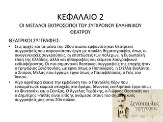 ΚΕΦΑΛΑΙΟ 2 
ΟΙ ΜΕΓΑΛΟΙ ΕΚΠΡΟΣΩΠΟΙ ΤΟΥ ΣΥΓΧΡΟΝΟΥ ΕΛΛΗΝΙΚΟΥ 
ΘΕΑΤΡΟΥ 
ΘΕΑΤΡΙΚΟΙ ΣΥΓΓΡΑΦΕΙΣ: 
• Στις αρχές και τα μέσα του 20ου αιώνα εμφανίστηκαν θεατρικοί 
συγγραφείς που παρουσίασαν έργα με ποικίλη θεματογραφία, όπως οι 
οικογενειακές συγκρούσεις, οι επιπτώσεις των πολέμων, η Ευρωπαϊκή 
τάση της Ελλάδας, αλλά και ηθογραφίες και κείμενα λαογραφικού 
ενδιαφέροντος. Οι πιο σημαντικοί θεατρικοί συγγραφείς της εποχής ήταν 
ο Γρηγόριος Ξενόπουλος, με έργα όπως ο Ποπολάρος, η Στέλλα Βιολάντη, 
ο Σπύρος Μελάς που έγραψε έργα όπως ο Παπαφλέσσας, ο Γιός του 
Ίσκιου. 
• Λίγο αργότερα έκανε την εμφάνιση του ο Παντελής Χόρν που 
ενσωμάτωσε κωμικά στοιχεία στο δράμα, δίνοντας εκπληκτικά έργα όπως 
το Φιντανάκι και ο Σέντζας. Ο Άγγελος Τερζάκης, ο Γιώργος Θεοτοκάς και 
ο Δημήτρης Ψαθάς είναι επίσης ανάμεσα στους πιο σημαντικούς 
συγγραφείς μας στον 20ο αιώνα. 
 