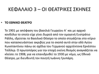 ΚΕΦΑΛΑΙΟ 3 – ΟΙ ΘΕΑΤΡΙΚΕΣ ΣΚΗΝΕΣ 
• ΤΟ ΕΘΝΙΚΟ ΘΕΑΤΡΟ 
Το 1901 με απόφαση του βασιλιά Γεωργίου Α΄ και με αρχικό 
κονδύλιο το οποίο είχε γίνει δωρεά από τον ομογενή Ευστράτιο 
Ράλλη, ιδρύεται το Βασιλικό Θέατρο το οποίο στεγάζεται στο κτίριο 
που κατασκευάστηκε ακριβώς για το σκοπό αυτό στην οδό Αγίου 
Κωνσταντίνου πάνω σε σχέδια του Γερμανού αρχιτέκτονα Ερνέστου 
Τσίλλερ. Ο πρωτοπόρος για την εποχή εκείνη θεσμός αναγκάζεται να 
κλείσει το 1908, για να επανιδρυθεί το 1930 με νόμο, ως Εθνικό 
Θέατρο, με διευθυντή τον ποιητή Ιωάννη Γρυπάρη. 
 