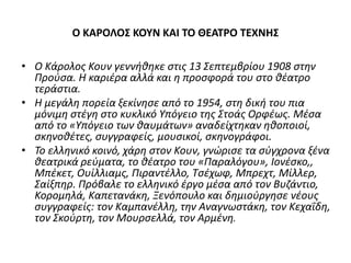 Ο ΚΑΡΟΛΟΣ ΚΟΥΝ ΚΑΙ ΤΟ ΘΕΑΤΡΟ ΤΕΧΝΗΣ 
• Ο Κάρολος Κουν γεννήθηκε στις 13 Σεπτεμβρίου 1908 στην 
Προύσα. Η καριέρα αλλά και η προσφορά του στο θέατρο 
τεράστια. 
• H μεγάλη πορεία ξεκίνησε από το 1954, στη δική του πια 
μόνιμη στέγη στο κυκλικό Υπόγειο της Στοάς Ορφέως. Μέσα 
από το «Υπόγειο των θαυμάτων» αναδείχτηκαν ηθοποιοί, 
σκηνοθέτες, συγγραφείς, μουσικοί, σκηνογράφοι. 
• Το ελληνικό κοινό, χάρη στον Κουν, γνώρισε τα σύγχρονα ξένα 
θεατρικά ρεύματα, το θέατρο του «Παραλόγου», Ιονέσκο,, 
Μπέκετ, Ουίλλιαμς, Πιραντέλλο, Τσέχωφ, Μπρεχτ, Μίλλερ, 
Σαίξπηρ. Πρόβαλε το ελληνικό έργο μέσα από τον Βυζάντιο, 
Κορομηλά, Καπετανάκη, Ξενόπουλο και δημιούργησε νέους 
συγγραφείς: τον Καμπανέλλη, την Αναγνωστάκη, τον Κεχαΐδη, 
τον Σκούρτη, τον Μουρσελλά, τον Αρμένη. 
 