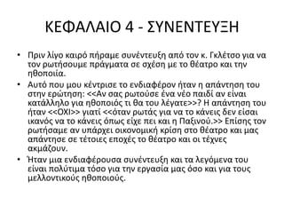 ΚΕΦΑΛΑΙΟ 4 - ΣΥΝΕΝΤΕΥΞΗ 
• Πριν λίγο καιρό πήραμε συνέντευξη από τον κ. Γκλέτσο για να 
τον ρωτήσουμε πράγματα σε σχέση με το θέατρο και την 
ηθοποιία. 
• Αυτό που μου κέντρισε το ενδιαφέρον ήταν η απάντηση του 
στην ερώτηση: <<Αν σας ρωτούσε ένα νέο παιδί αν είναι 
κατάλληλο για ηθοποιός τι θα του λέγατε>>? Η απάντηση του 
ήταν <<ΟΧΙ>> γιατί <<όταν ρωτάς για να το κάνεις δεν είσαι 
ικανός να το κάνεις όπως είχε πει και η Παξινού.>> Επίσης τον 
ρωτήσαμε αν υπάρχει οικονομική κρίση στο θέατρο και μας 
απάντησε σε τέτοιες εποχές το θέατρο και οι τέχνες 
ακμάζουν. 
• Ήταν μια ενδιαφέρουσα συνέντευξη και τα λεγόμενα του 
είναι πολύτιμα τόσο για την εργασία μας όσο και για τους 
μελλοντικούς ηθοποιούς. 
 