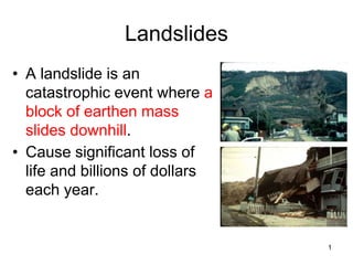1
Landslides
• A landslide is an
catastrophic event where a
block of earthen mass
slides downhill.
• Cause significant loss of
life and billions of dollars
each year.
 