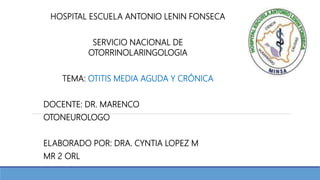 HOSPITAL ESCUELA ANTONIO LENIN FONSECA
SERVICIO NACIONAL DE
OTORRINOLARINGOLOGIA
TEMA: OTITIS MEDIA AGUDA Y CRÓNICA
DOCENTE: DR. MARENCO
OTONEUROLOGO
ELABORADO POR: DRA. CYNTIA LOPEZ M
MR 2 ORL
 