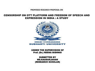 PROPOSED RESEARCH PROPOSAL ON
CENSORSHIP ON OTT PLATFORM AND FREEDOM OF SPEECH AND
EXPRESSION IN INDIA : A STUDY
UNDER THE SUPERVISION OF
Prof. (Dr.) REENA BISHNOI
SUBMITTED BY
MS.KAUSARJAHAN
(RESEARCH SCHOLAR)
 