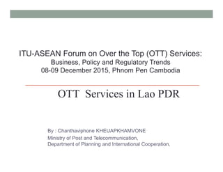 By : Chanthaviphone KHEUAPKHAMVONE
Ministry of Post and Telecommunication,
Department of Planning and International Cooperation.
ITU-ASEAN Forum on Over the Top (OTT) Services:
Business, Policy and Regulatory Trends
08-09 December 2015, Phnom Pen Cambodia
OTT Services in Lao PDR
 