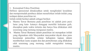 1. Konseptual Fokus Penelitian
Definisi operasional dimaksudkan untuk menghindari kesalahan
dan mempermudah pembaca dalam menafsirkan istilah-istilah yang
terdapat dalam penelitian ini.
Istilah-istilah berikut adalah sebagai berikut:
a. Mantra Tawar Bentama pada penelitian ini adalah jenis puisi
lama yang kata- katanya dianggap memiliki kekuatan gaib,
diucapkan pada waktu tertentu dan hanya bisa dilakukan oleh
seseorang yang memang menguasai mantra.
b. Mantra Tawar Bentama dalam penelitian ini merupakan istilah
yang digunakan oleh Masyarakat masyarakat dayak desa jaras
kecamatan putussibau selatan kabupaten kapuas dalam
memberikan suatu ucapan doa dan permohonan yang dilakukan
oleh seseorang yang memang sudah mengetahui tentang
mantra.
 