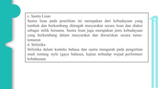 c. Sastra Lisan
Sastra lisan pada penelitian ini merupakan dari kebudayaan yang
tumbuh dan berkembang ditengah masyarakat secara lisan dan diakui
sebagai milik bersama. Sastra lisan juga merupakan jenis kebudayaan
yang berkembang dalam masyarakat dan diwariskan secara turun-
temurun
d. Stilistika
Stilistika dalam konteks bahasa dan sastra mengarah pada pengertian
studi tentang style (gaya bahasa), kajian terhadap wujud performasi
kebahasaan.
 