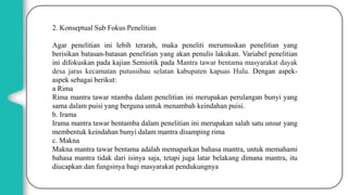 2. Konseptual Sub Fokus Penelitian
Agar penelitian ini lebih terarah, maka peneliti merumuskan penelitian yang
berisikan batasan-batasan penelitian yang akan penulis lakukan. Variabel penelitian
ini difokuskan pada kajian Semiotik pada Mantra tawar bentama masyarakat dayak
desa jaras kecamatan putussibau selatan kabupaten kapuas Hulu. Dengan aspek-
aspek sebagai berikut:
a Rima
Rima mantra tawar ntamba dalam penelitian ini merupakan perulangan bunyi yang
sama dalam puisi yang berguna untuk menambah keindahan puisi.
b. Irama
Irama mantra tawar bentamba dalam penelitian ini merupakan salah satu unsur yang
membentuk keindahan bunyi dalam mantra disamping rima
c. Makna
Makna mantra tawar bentama adalah memaparkan bahasa mantra, untuk memahami
bahasa mantra tidak dari isinya saja, tetapi juga latar belakang dimana mantra, itu
diucapkan dan fungsinya bagi masyarakat pendukungnya
 