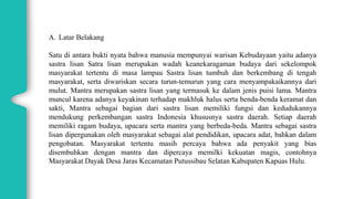 A. Latar Belakang
Satu di antara bukti nyata bahwa manusia mempunyai warisan Kebudayaan yaitu adanya
sastra lisan Satra lisan merupakan wadah keanekaragaman budaya dari sekelompok
masyarakat tertentu di masa lampau Sastra lisan tumbuh dan berkembang di tengah
masyarakat, serta diwariskan secara turun-temurun yang cara menyampakaikannya dari
mulut. Mantra merupakan sastra lisan yang termasuk ke dalam jenis puisi lama. Mantra
muncul karena adanya keyakinan terhadap makhluk halus serta benda-benda keramat dan
sakti, Mantra sebagai bagian dari sastra lisan memiliki fungsi dan kedudukannya
mendukung perkembangan sastra Indonesia khususnya sastra daerah. Setiap daerah
memiliki ragam budaya, upacara serta mantra yang berbeda-beda. Mantra sebagai sastra
lisan dipergunakan oleh masyarakat sebagai alat pendidikan, upacara adat, bahkan dalam
pengobatan. Masyarakat tertentu masih percaya bahwa ada penyakit yang bias
disembuhkan dengan mantra dan dipercaya memilki kekuatan magis, contohnya
Masyarakat Dayak Desa Jaras Kecamatan Putussibau Selatan Kabupaten Kapuas Hulu.
 