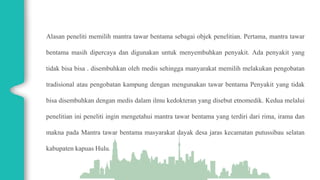 Alasan peneliti memilih mantra tawar bentama sebagai objek penelitian. Pertama, mantra tawar
bentama masih dipercaya dan digunakan untuk menyembuhkan penyakit. Ada penyakit yang
tidak bisa bisa . disembuhkan oleh medis sehingga manyarakat memilih melakukan pengobatan
tradisional atau pengobatan kampung dengan mengunakan tawar bentama Penyakit yang tidak
bisa disembuhkan dengan medis dalam ilmu kedokteran yang disebut etnomedik. Kedua melalui
penelitian ini peneliti ingin mengetahui mantra tawar bentama yang terdiri dari rima, irama dan
makna pada Mantra tawar bentama masyarakat dayak desa jaras kecamatan putussibau selatan
kabupaten kapuas Hulu.
 