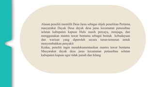 Alasan peneliti memilih Desa Jaras sebagai objek penelitian Pertama,
masyarakat Dayak Desa dayak desa jaras kecamatan putussibau
selatan kabupaten kapuas Hulu masih percaya, menjaga, dan
menggunakan mantra tawar bentama sebagai bentuk kebudayaan
dan warisan yang diperoleh secara turun-temurun untuk
menyembahkan penyakit
Kedua, peneliti ingin mendokumentasikan mantra tawar bentama
Masyarakat dayak desa jaras kecamatan putussibau selatan
kabupaten kapuas agar tidak punah dan hilang
 