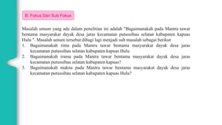 03
B. Fokus Dan Sub Fokus
Masalah umum yang ada dalam penelitian ini adalah "Bagaimanakah pada Mantra tawar
bentama masyarakat dayak desa jaras kecamatan putussibau selatan kabupaten kapuas
Hulu ". Masalah umum tersebut dibagi lagi menjadi sub masalah sebagai berikut
1. Bagaimanakah rima pada Mantra tawar bentama masyarakat dayak desa jaras
kecamatan putussibau selatan kabupaten kapuas Hulu
2. Bagaimanakah irama pada Mantra tawar bentama masyarakat dayak desa jaras
kecamatan putussibau selatan kabupaten kapuas?
3. Bagaimanakah makna pada Mantra tawar bentama masyarakat dayak desa jaras
kecamatan putussibau selatan kabupaten kapuas Hulu?
 