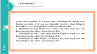 1
2
3
C. Tujuan Penelitian
Secara umum penelitian ini bertujuan untuk mendeskripsikan "Mantra tawar
bentama masyarakat dayak desa jaras kecamatan putussibau selatan kabupaten
kapuas Hulu Secara khusus. penelitian ini bertujuan sebagai berikut
1. Mendeskripsikan rima Mantra tawar bentama masyarakat dayak desa jaras
kecamatan putussibau selatan kabupaten kapuas Hulu
2. Mendeskripsikan irama Mantra tawar bentama masyarakat dayak desa jaras
kecamatan putussibau selatan kabupaten kapuas Hulu
3. Mendeskripsikan makna Mantra tawar bentama masyarakat dayak desa jaras
kecamatan putussibau selatan kabupaten kapuas Hulu
03
 