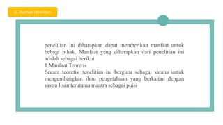 04
penelitian ini diharapkan dapat memberikan manfaat untuk
bebagi pihak. Manfaat yang diharapkan dari penelitian ini
adalah sebagai berikut
1 Manfaat Teoretis
Secara teoretis penelitian ini berguna sebagai sarana untuk
mengembangkan ilmu pengetahuan yang berkaitan dengan
sastra lisan terutama mantra sebagai puisi
D. Manfaat Penelitian
 