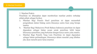 04
2. Manfaat Praktis
Penelitian ini diharapkan dapat memberikan manfaat praktis terhadap
pihak-pihak sebagai berikut.
a. Manfaat Bagi Penulis Hasil penelitian ini dapat menambah
pengetahuan dalam bidang sastra khusunya sastra lisan yang berupa
mantra.
b. Manfaat Bagi Mahasiswa Prodi Bahasa Indonesia penelitian ini dapat
digunakan sebagai bahan acuan untuk penelitian lebih lanjut
khususnya penelitian yang berkaitan dengan karya sastra yaitu mantra.
c. Manfaat Bagi Peneliti Yang Lain Penelitian ini dapat digunakan
sebagai bahan perbandingan, khususnya dalam masalah yang dibahas
jika akan meneliti puisi lama (mantra)
D. Manfaat Penelitian
 