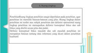E. Ruang Lingkup
PenelitianRuang lingkup penelitian sangat diperlukan pada penelitian, agar
penelitian ini memiliki batasan-batasan yang jelas. Ruang lingkup dalam
penelitian ini terdiri atas subjek penelitian dan defenisi operasional ruang
lingkup penelitian ini memaparkan defenisi konseptual fokus dan sub
fokus yang diteliti secara jelas dan padat.
Definisi konseptual fokus masalah dan sub masalah penelitian ini
merupakan batasan tentang data informasi yang dicari dalam penelitian
kualitatif.
 