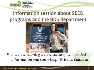 Information session about SEED
programs and the BDS department
▪ In a new country, a new culture, … I needed
information and some help. PriscillaCalderon
Business Development Services 1
 