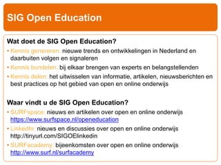 SIG Open Education 
Wat doet de SIG Open Education? 
• Kennis genereren: nieuwe trends en ontwikkelingen in Nederland en 
daarbuiten volgen en signaleren 
• Kennis bundelen: bij elkaar brengen van experts en belangstellenden 
• Kennis delen: het uitwisselen van informatie, artikelen, nieuwsberichten en 
best practices op het gebied van open en online onderwijs 
Waar vindt u de SIG Open Education? 
• SURFspace: nieuws en artikelen over open en online onderwijs 
https://www.surfspace.nl/openeducation 
• LinkedIn: nieuws en discussies over open en online onderwijs 
http://tinyurl.com/SIGOElinkedin 
• SURFacademy: bijeenkomsten over open en online onderwijs 
http://www.surf.nl/surfacademy 
 