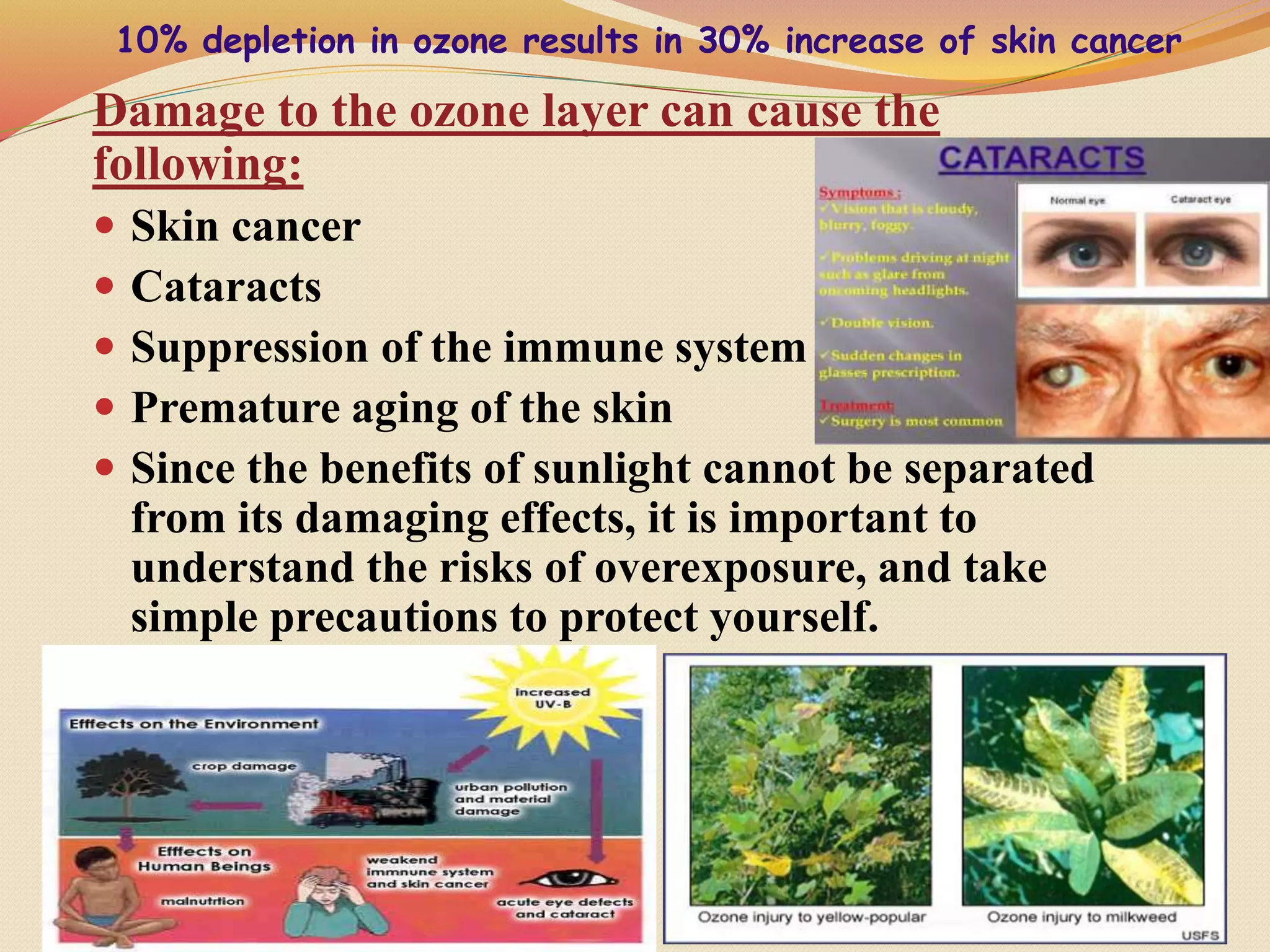 Damage to the ozone layer can cause the
following:
 Skin cancer
 Cataracts
 Suppression of the immune system
 Premature aging of the skin
 Since the benefits of sunlight cannot be separated
from its damaging effects, it is important to
understand the risks of overexposure, and take
simple precautions to protect yourself.
11
10% depletion in ozone results in 30% increase of skin cancer
 