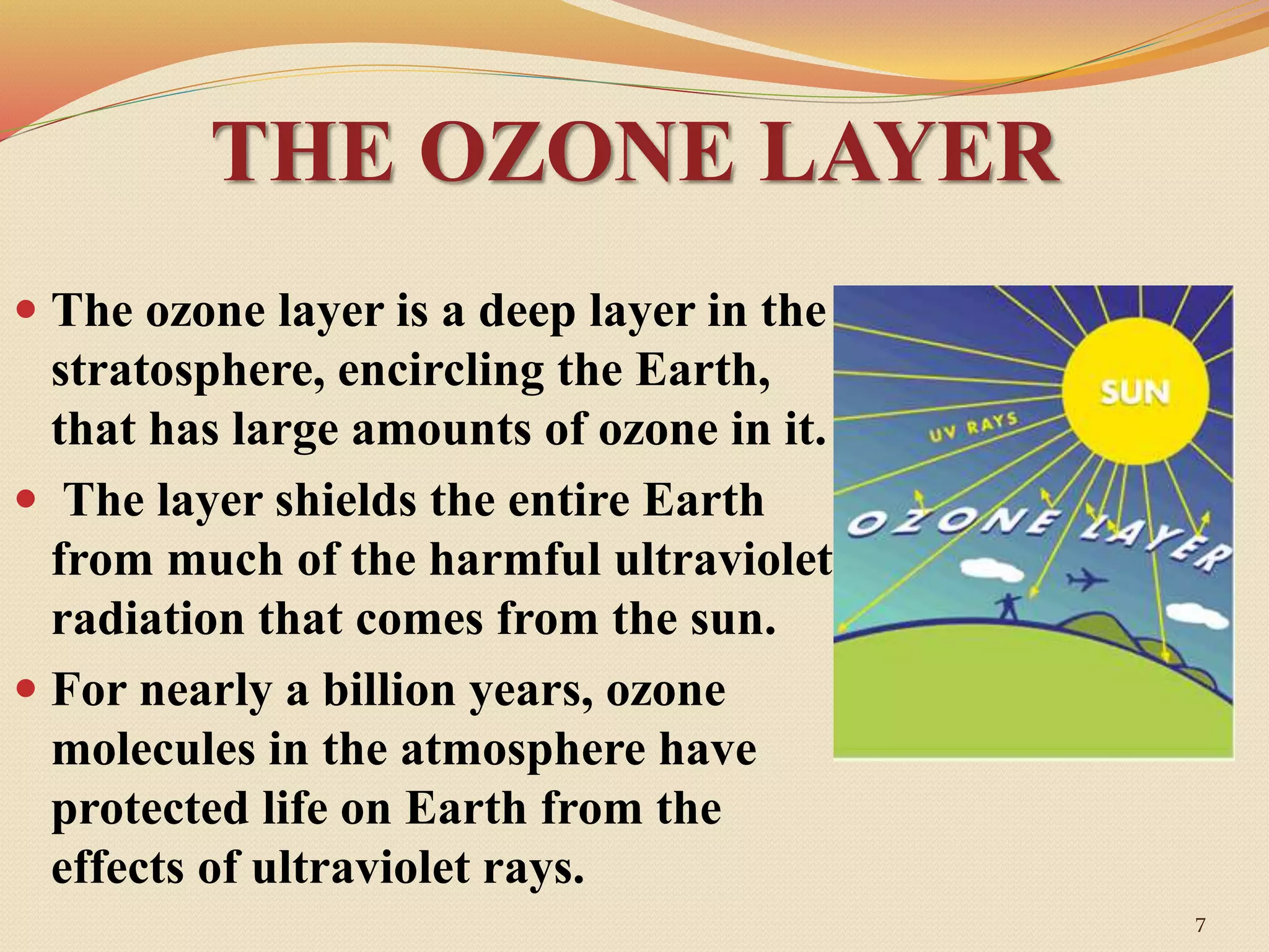 THE OZONE LAYER
 The ozone layer is a deep layer in the
stratosphere, encircling the Earth,
that has large amounts of ozone in it.
 The layer shields the entire Earth
from much of the harmful ultraviolet
radiation that comes from the sun.
 For nearly a billion years, ozone
molecules in the atmosphere have
protected life on Earth from the
effects of ultraviolet rays.
7
 