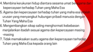 4. Membina kerukunan hidup diantara sesama umat beragama dan
kepercayaan terhadap Tuhan yang Maha Esa
5. Agama dan kepercayaan terhadap tuhan yang maha esa adalah
urusan yang menyangkut hubungan pribadi manusia dengan
Tuhan Yang Maha Esa
6. Mengembangkan sikap saling menghormati kebebasan
menjalankan ibadah sesuai agama dan kepercayaan masing
-masing
7. Tidak memaksakan suatu agama dan kepercayaan terhadap
Tuhan yang Maha Esa kepada orang lain
 