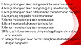 3. Mengembangkan sikap saling mencintai sesama manusia
4. Mengembangkan sikap saling tenggang rasa dan tepo seliro
5. Mengembangkan sikap tidak semena-mena terhadap orang lain
6. Menjunjung tinggi nilai-nilai kemanusiaan
7. Gemar melakukan kegiatan kemanusiaan
8. Berani membela kebenaran dan keadilan
9. Gemar melakukan kegiatan kemanusiaan
10.Bangsa Indonesia merasa dirinya sebagai bagian dari seluruh
umat manusia
11.Mengembangkan sikap hormat-menghormati dan bekerjasama
dengan bangsa lain
 