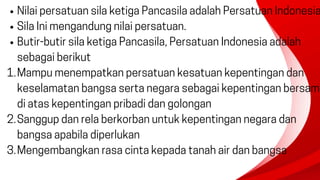 Nilai persatuan sila ketiga Pancasila adalah Persatuan Indonesia
Sila Ini mengandung nilai persatuan.
Butir-butir sila ketiga Pancasila, Persatuan Indonesia adalah
sebagai berikut
Mampu menempatkan persatuan kesatuan kepentingan dan
keselamatan bangsa serta negara sebagai kepentingan bersam
di atas kepentingan pribadi dan golongan
1.
Sanggup dan rela berkorban untuk kepentingan negara dan
bangsa apabila diperlukan
2.
Mengembangkan rasa cinta kepada tanah air dan bangsa
3.
 