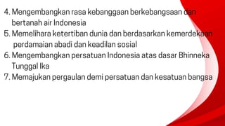 4. Mengembangkan rasa kebanggaan berkebangsaan dan
bertanah air Indonesia
5. Memelihara ketertiban dunia dan berdasarkan kemerdekaan
perdamaian abadi dan keadilan sosial
6. Mengembangkan persatuan Indonesia atas dasar Bhinneka
Tunggal Ika
7. Memajukan pergaulan demi persatuan dan kesatuan bangsa
 
