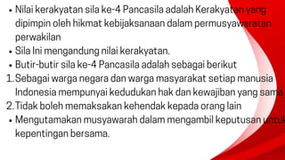 Nilai kerakyatan sila ke-4 Pancasila adalah Kerakyatan yang
dipimpin oleh hikmat kebijaksanaan dalam permusyawaratan
perwakilan
Sila Ini mengandung nilai kerakyatan.
Butir-butir sila ke-4 Pancasila adalah sebagai berikut
Sebagai warga negara dan warga masyarakat setiap manusia
Indonesia mempunyai kedudukan hak dan kewajiban yang sama
1.
Tidak boleh memaksakan kehendak kepada orang lain
2.
Mengutamakan musyawarah dalam mengambil keputusan untuk
kepentingan bersama.
 