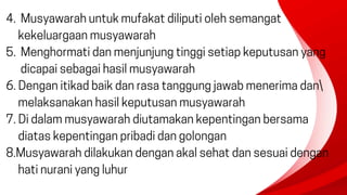4. Musyawarah untuk mufakat diliputi oleh semangat
kekeluargaan musyawarah
5. Menghormati dan menjunjung tinggi setiap keputusan yang
dicapai sebagai hasil musyawarah
6. Dengan itikad baik dan rasa tanggung jawab menerima dan
melaksanakan hasil keputusan musyawarah
7. Di dalam musyawarah diutamakan kepentingan bersama
diatas kepentingan pribadi dan golongan
8.Musyawarah dilakukan dengan akal sehat dan sesuai dengan
hati nurani yang luhur
 