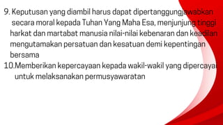9. Keputusan yang diambil harus dapat dipertanggungjawabkan
secara moral kepada Tuhan Yang Maha Esa, menjunjung tinggi
harkat dan martabat manusia nilai-nilai kebenaran dan keadilan
mengutamakan persatuan dan kesatuan demi kepentingan
bersama
10.Memberikan kepercayaan kepada wakil-wakil yang dipercayai
untuk melaksanakan permusyawaratan
 