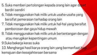 5. Suka memberi pertolongan kepada orang lain agar dapat
berdiri sendiri
6. Tidak menggunakan hak milik untuk usaha-usaha yang
bersifat pemerasan terhadap orang lain
7. Tidak menggunakan hak milik untuk hal-hal yang bersifat
pemborosan dan gaya hidup mewah
8. Tidak menggunakan hak milik untuk bertentangan dengan
atau merugikan kepentingan umum
9.Suka bekerja keras suka
10. Menghargai hasil karya orang lain yang bermanfaat bagi
kemajuan dan kesejahteraan bersama
 