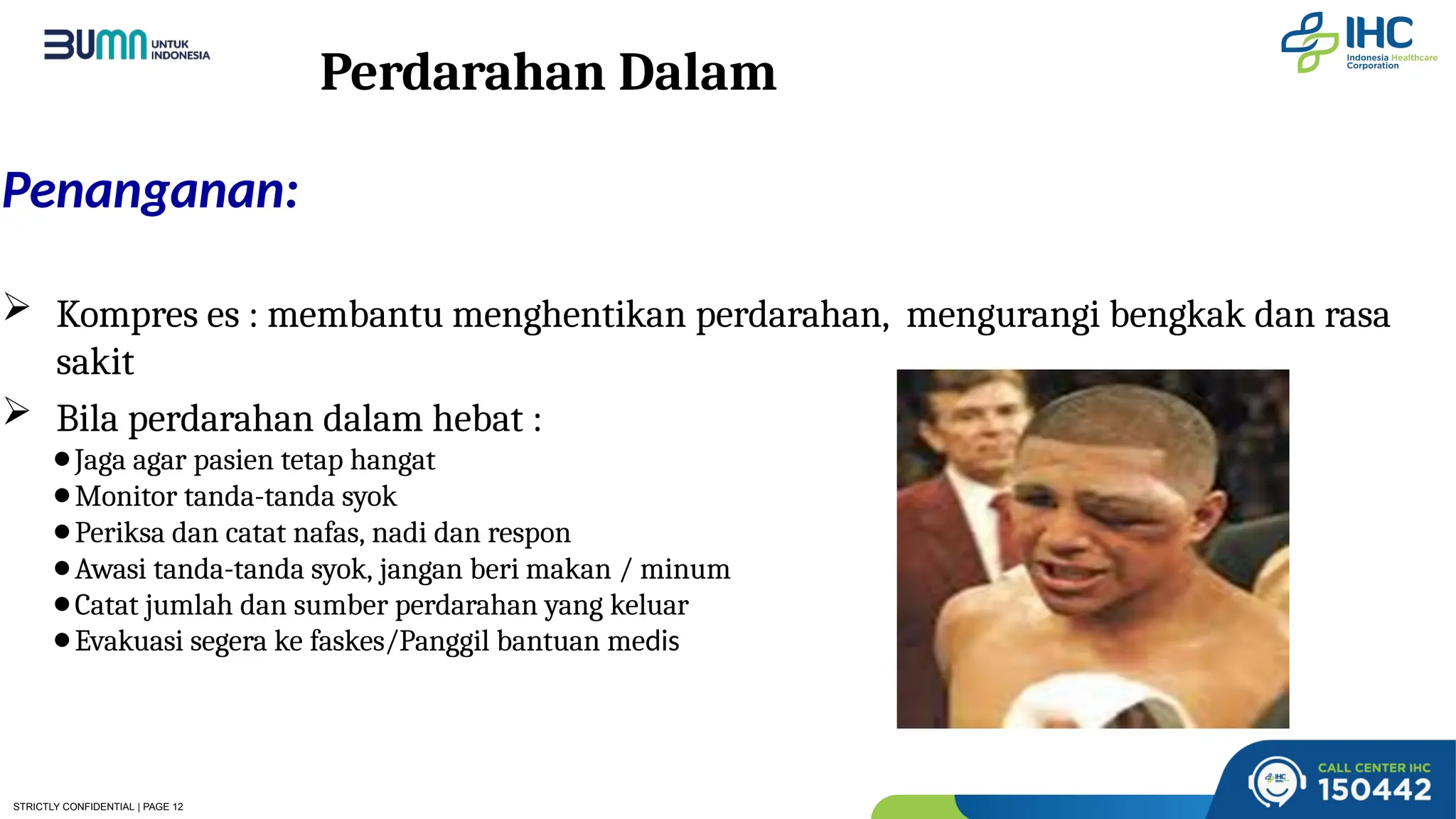 STRICTLY CONFIDENTIAL | PAGE 12
Perdarahan Dalam
Penanganan:
 Kompres es : membantu menghentikan perdarahan, mengurangi bengkak dan rasa
sakit
 Bila perdarahan dalam hebat :
⚫Jaga agar pasien tetap hangat
⚫Monitor tanda-tanda syok
⚫Periksa dan catat nafas, nadi dan respon
⚫Awasi tanda-tanda syok, jangan beri makan / minum
⚫Catat jumlah dan sumber perdarahan yang keluar
⚫Evakuasi segera ke faskes/Panggil bantuan medis
 