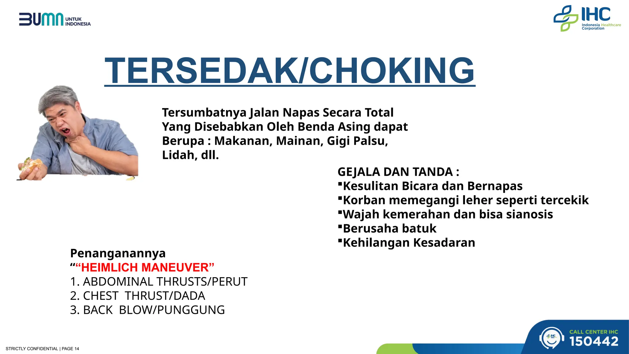 STRICTLY CONFIDENTIAL | PAGE 14
TERSEDAK/CHOKING
Tersumbatnya Jalan Napas Secara Total
Yang Disebabkan Oleh Benda Asing dapat
Berupa : Makanan, Mainan, Gigi Palsu,
Lidah, dll.
GEJALA DAN TANDA :
Kesulitan Bicara dan Bernapas
Korban memegangi leher seperti tercekik
Wajah kemerahan dan bisa sianosis
Berusaha batuk
Kehilangan Kesadaran
Penanganannya
““HEIMLICH MANEUVER”
1. ABDOMINAL THRUSTS/PERUT
2. CHEST THRUST/DADA
3. BACK BLOW/PUNGGUNG
 