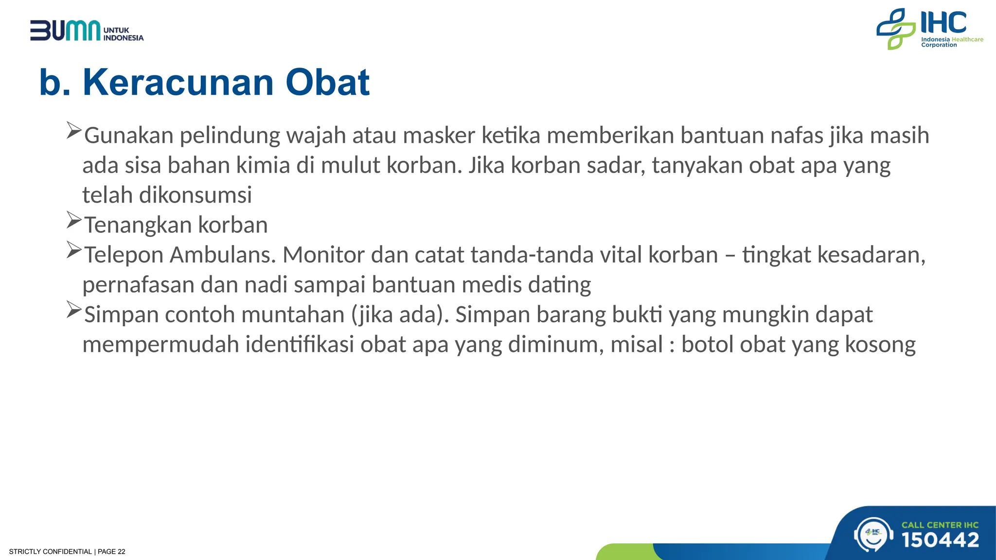 STRICTLY CONFIDENTIAL | PAGE 22
b. Keracunan Obat
Gunakan pelindung wajah atau masker ketika memberikan bantuan nafas jika masih
ada sisa bahan kimia di mulut korban. Jika korban sadar, tanyakan obat apa yang
telah dikonsumsi
Tenangkan korban
Telepon Ambulans. Monitor dan catat tanda-tanda vital korban – tingkat kesadaran,
pernafasan dan nadi sampai bantuan medis dating
Simpan contoh muntahan (jika ada). Simpan barang bukti yang mungkin dapat
mempermudah identifikasi obat apa yang diminum, misal : botol obat yang kosong
 
