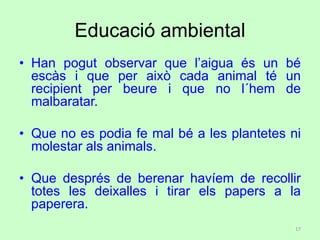 Educació ambiental
• Han pogut observar que l’aigua és un bé
escàs i que per això cada animal té un
recipient per beure i que no l´hem de
malbaratar.
• Que no es podia fe mal bé a les plantetes ni
molestar als animals.
• Que després de berenar havíem de recollir
totes les deixalles i tirar els papers a la
paperera.
17
 
