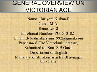 GENERAL OVERVIEW ON
VICTORIAN AGE
Name- Hariyani Kishan.R
Class- M.A.
Semester- 2
Enrolment Number- PG15101021
Email id- kishanhariyani1992@gmail.com
Paper no- 6(The VictorianLiterature)
Submitted to- Smt. S B Gardi
Department of English
Maharaja Krishnakumarsinhji Bhavnagar
University.
 