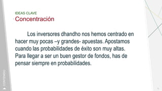 IDEAS CLAVE
Concentración
Los inversores dhandho nos hemos centrado en
hacer muy pocas –y grandes- apuestas. Apostamos
cuando las probabilidades de éxito son muy altas.
Para llegar a ser un buen gestor de fondos, has de
pensar siempre en probabilidades.
10
CONTENIDO
 