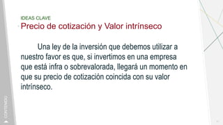 IDEAS CLAVE
Precio de cotización y Valor intrínseco
Una ley de la inversión que debemos utilizar a
nuestro favor es que, si invertimos en una empresa
que está infra o sobrevalorada, llegará un momento en
que su precio de cotización coincida con su valor
intrínseco.
11
CONTENIDO
 