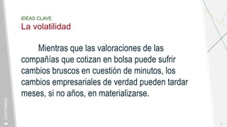 IDEAS CLAVE
La volatilidad
Mientras que las valoraciones de las
compañías que cotizan en bolsa puede sufrir
cambios bruscos en cuestión de minutos, los
cambios empresariales de verdad pueden tardar
meses, si no años, en materializarse.
14
CONTENIDO
 