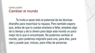 CONCLUSIÓN
Cambiar el mundo
Te invito a sacar todo el potencial de las técnicas
dhandho para maximizar tu riqueza. Pero también espero
que, antes de que tu cuerpo empiece a fallar, emplees algo
de tu tiempo y de tu dinero para dejar este mundo un poco
mejor de lo que lo encontraste. No podemos cambiar el
mundo, pero podemos mejorarlo para una, para diez, para
cien y puede que, incluso, para miles de personas.
15
CONTENIDO
 