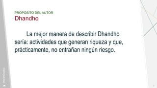 PROPÓSITO DEL AUTOR
Dhandho
La mejor manera de describir Dhandho
sería: actividades que generan riqueza y que,
prácticamente, no entrañan ningún riesgo.
2
PROPÓSITO
 